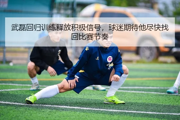 武磊回归训练释放积极信号，球迷期待他尽快找回比赛节奏