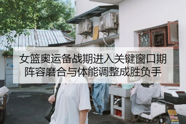 女篮奥运备战期进入关键窗口期 阵容磨合与体能调整成胜负手
