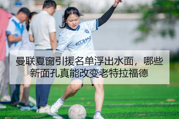 曼联夏窗引援名单浮出水面，哪些新面孔真能改变老特拉福德